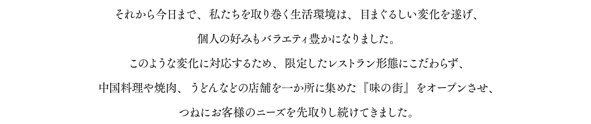 それから今日まで、私たちを取り巻く生活環境は、目まぐるしい変化を遂げ、個人の好みもバラエティ豊かになりました。このような変化に対応するため、限定したレストラン形態にこだわらず、中国料理や焼肉、うどんなどの店舗を一か所に集めた『味の街』をオープンさせ、つねにお客様のニーズを先取りし続けてきました。