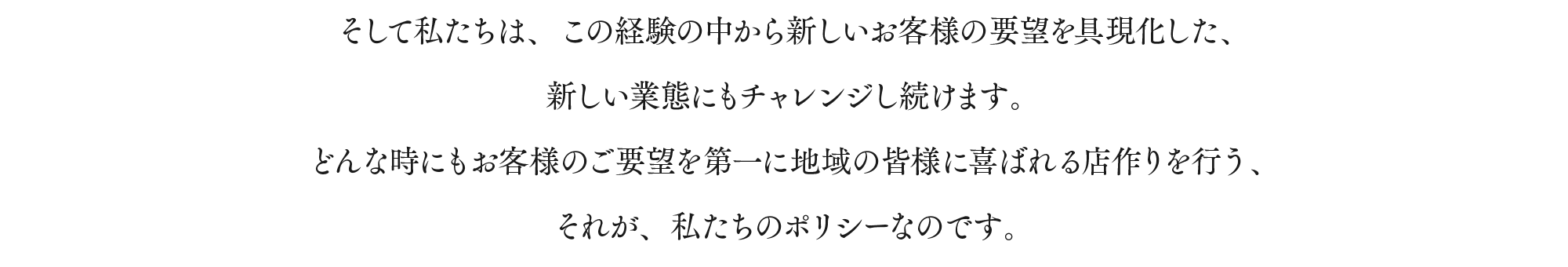 そして私たちは、この経験の中から新しいお客様の要望を具現化した、新しい業態にもチャレンジし続けます。どんな時にもお客様のご要望を第一に地域の皆様に喜ばれる店作りを行う、それが、私たちのポリシーなのです。