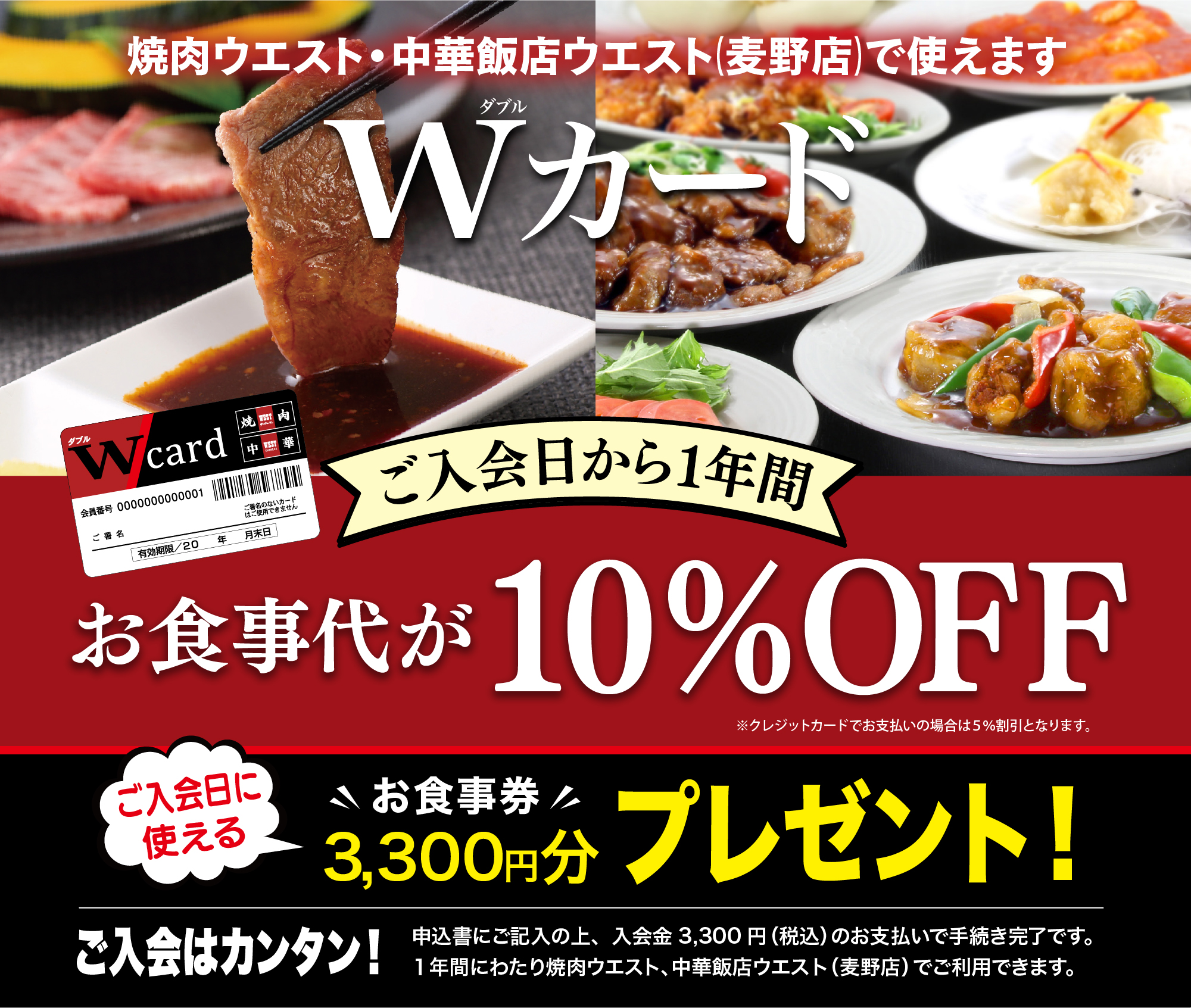 焼肉ウエスト・中国料理ウエスト（新宮店・麦野店）で使えます　Wカード　ご入会日から1年間お食事代が10%OFF ※クレジットカードでお支払いの場合は5%割引となります。 ご入会日に使えるお食事券3,300円分プレゼント！　ご入会はカンタン！ 申込書にご記入の上、入会金3,300円（税込）のお支払いで手続き完了です。1年間にわたり焼肉ウエスト、中華ウエスト（麦野店、新宮店）でご利用できます。