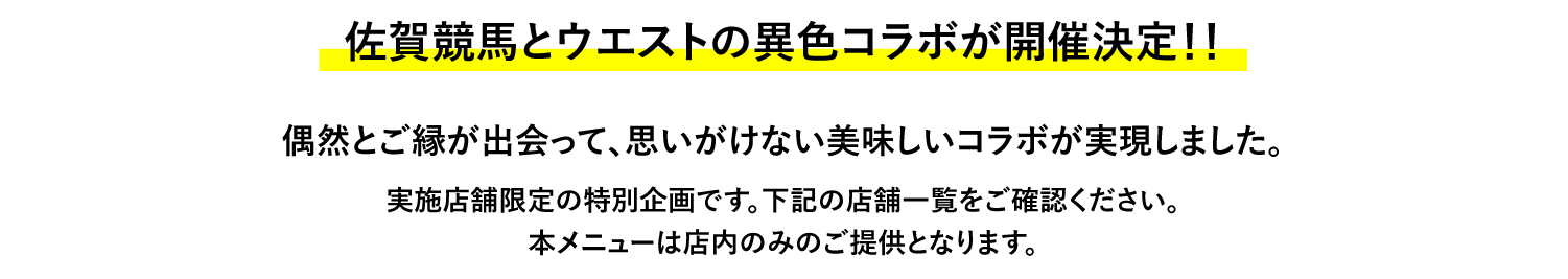 佐賀競馬とウエストの異色コラボが開催決定！！ 偶然とご縁が出会って、思いがけない美味しいコラボが実現しました。 実施店舗限定の特別企画です。下記の店舗一覧をご確認ください。本メニューは店内のみのご提供となります。
