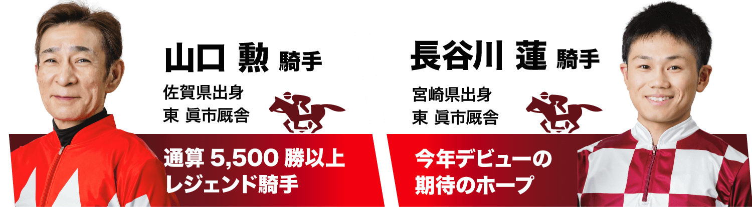 山口 勲 騎手 佐賀県出身 東眞市厩舎 通算5,500勝以上レジェンド騎手　長谷川 蓮 騎手 宮崎県出身 東眞市厩舎 今年デビューの期待のホープ