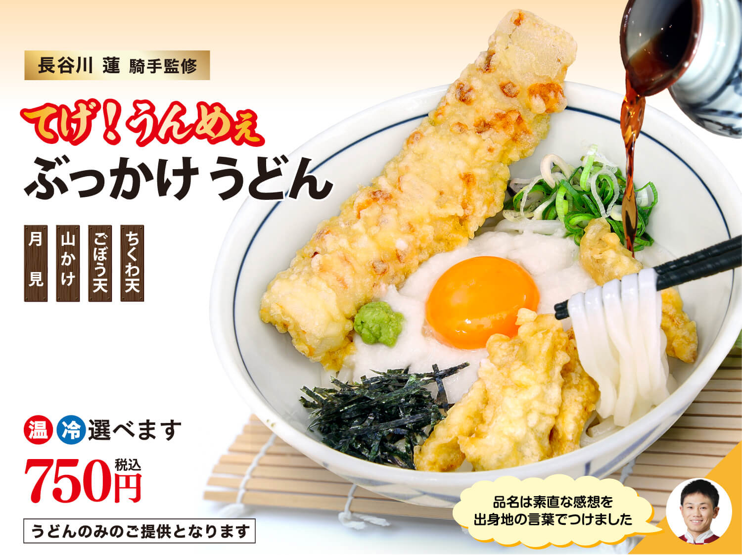長谷川 蓮 騎手監修 てげ！うんめぇぶっかけうどん ちくわ天 ごぼう天 山かけ 月見 品名は素直な感想を出身地の言葉でつけました 温冷選べます 750円(税込) うどんのみのご提供となります