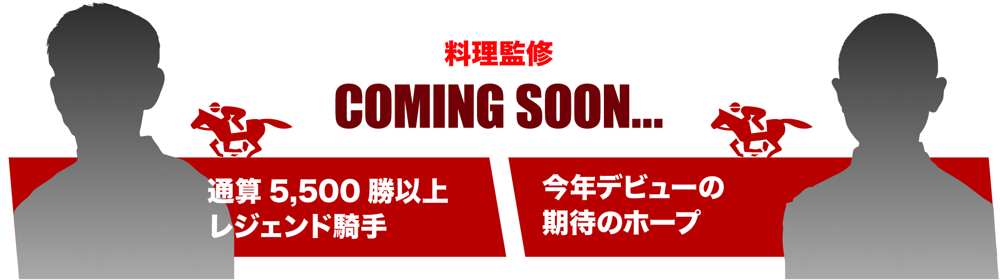 料理監修 COMING SOON... 通算5,500勝以上レジェンド騎手 今年デビューの期待のホープ