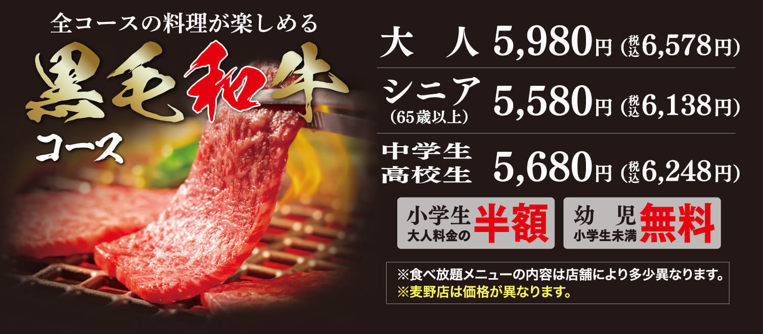 全コースの料理が楽しめる黒毛和牛コース 大人5,980円（税込6,578円） シニア（65歳以上）5,580円（税込6,138円） 中学生高校生5,680円（税込6,248円） 小学生大人料金の半額 幼児（小学生未満）無料 ※食べ放題メニューの内容は店舗により多少異なります。※麦野店は価格が異なります。