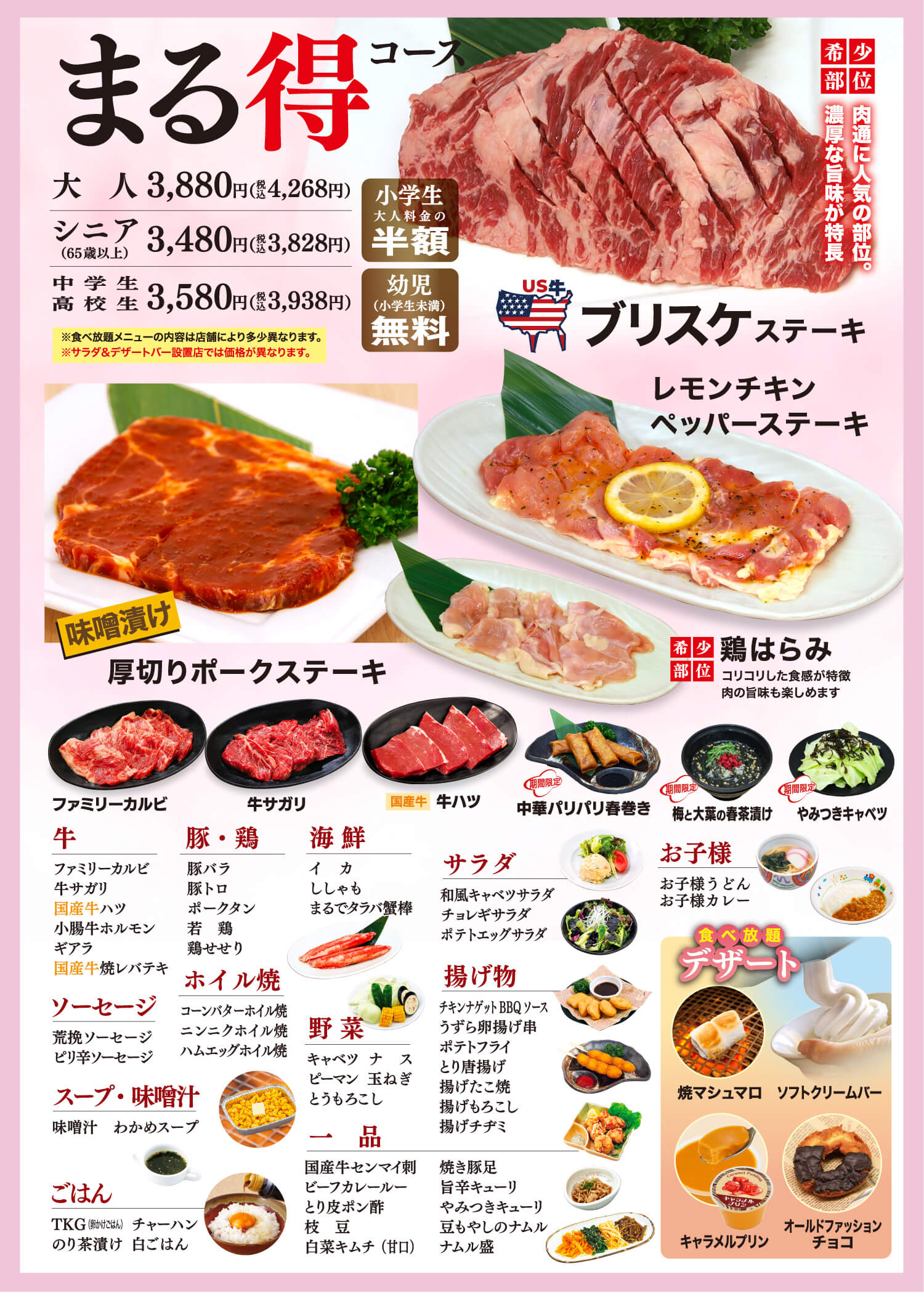 まる得コース 大人3,880円（税込4,268円） シニア（65歳以上） 3,480円（税込3,828円） 中学生高校生 3,580円（税込3,938円） 小学生大人料金の半額 幼児（小学生未満）無料 ※食べ放題メニューの内容は店舗により多少異なります。※サラダ&デザートバー設置店では価格が異なります。