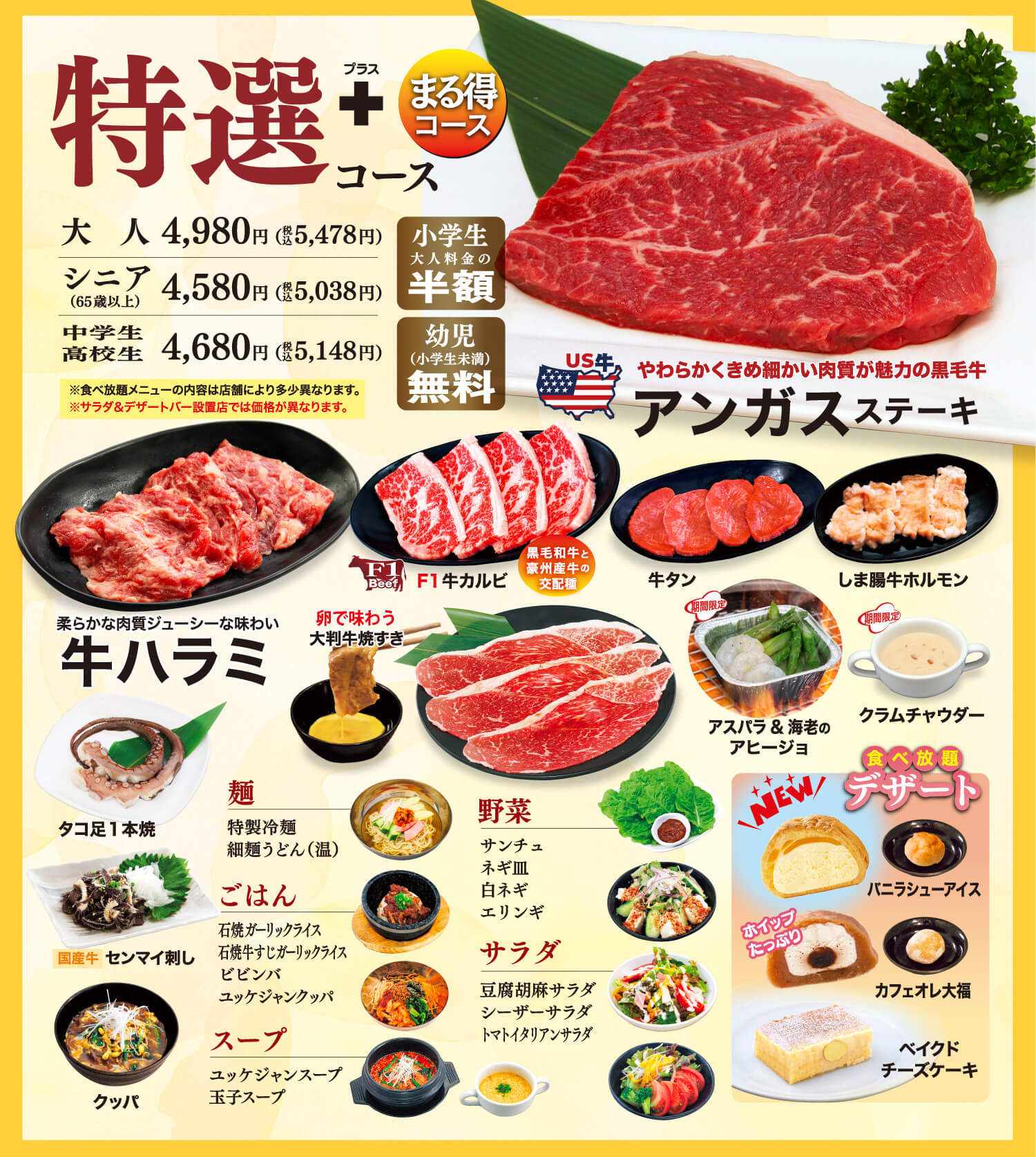 特選コース プラス まる得コース 大人4,980円（税込5,478円） シニア（65歳以上） 4,580円（税込5,038円） 中学生高校生 4,680円（税込5,148円） 小学生大人料金の半額 幼児（小学生未満）無料 ※食べ放題メニューの内容は店舗により多少異なります。※サラダ&デザートバー設置店では価格が異なります。