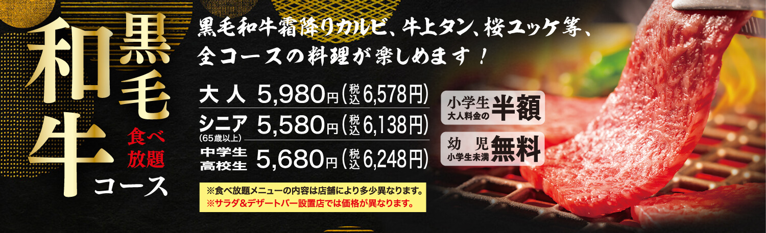 黒毛和牛食べ放題コース 黒毛和牛霜降りカルビ、牛上タン、桜ユッケ等、全コースの料理が楽しめます！ 大人5,980円（税込6,578円） シニア（65歳以上）5,580円（税込6,138円） 中学生高校生5,680円（税込6,248円） 小学生大人料金の半額 幼児（小学生未満）無料 ※食べ放題メニューの内容は店舗により多少異なります。※サラダ&デザートバー設置店では価格が異なります。
