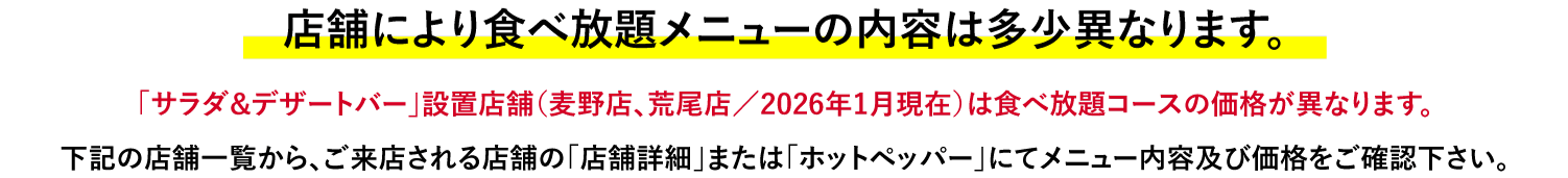 店舗により食べ放題メニューの内容は多少異なります。「サラダ&デザートバー」設置店舗（麦野店、荒尾店/2026年1月現在）は食べ放題コースの価格が異なります。下記の店舗一覧から、ご来店される店舗の「店舗詳細」または「ホットペッパー」にてメニュー内容及び価格をご確認下さい。